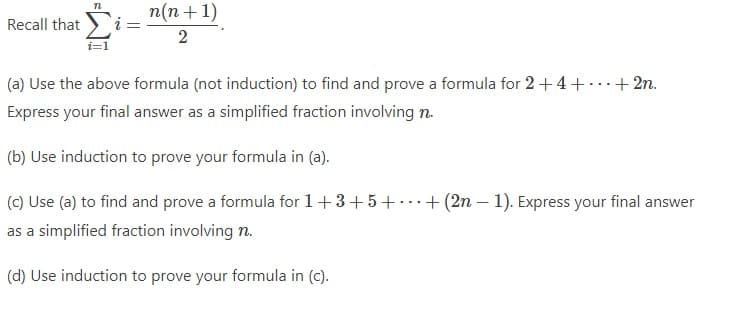 Recall that
72
i =
n(n+1)
2
(a) Use the above formula (not induction) to find and prove a formula for 2 +4 +
Express your final answer as a simplified fraction involving n.
(b) Use induction to prove your formula in (a).
(c) Use (a) to find and prove a formula for 1+3+5+. + (2n-1). Express your final answer
as a simplified fraction involving n.
(d) Use induction to prove your formula in (c).
+ 2n.