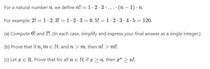 For a natural number n, we define n! = 1-2-3 (n − 1). n.
For example: 2! = 1-2, 3!= 1-2-3=6,5!= 1-2-3-4-5 = 120.
(a) Compute 6! and 7!. (In each case, simplify and express your final answer as a single integer.)
(b) Prove that if n, mN, and n > m, then n! > m!.
(c) Let x E R. Prove that for all n € N, if x ≥n, then x ≥n!.
.