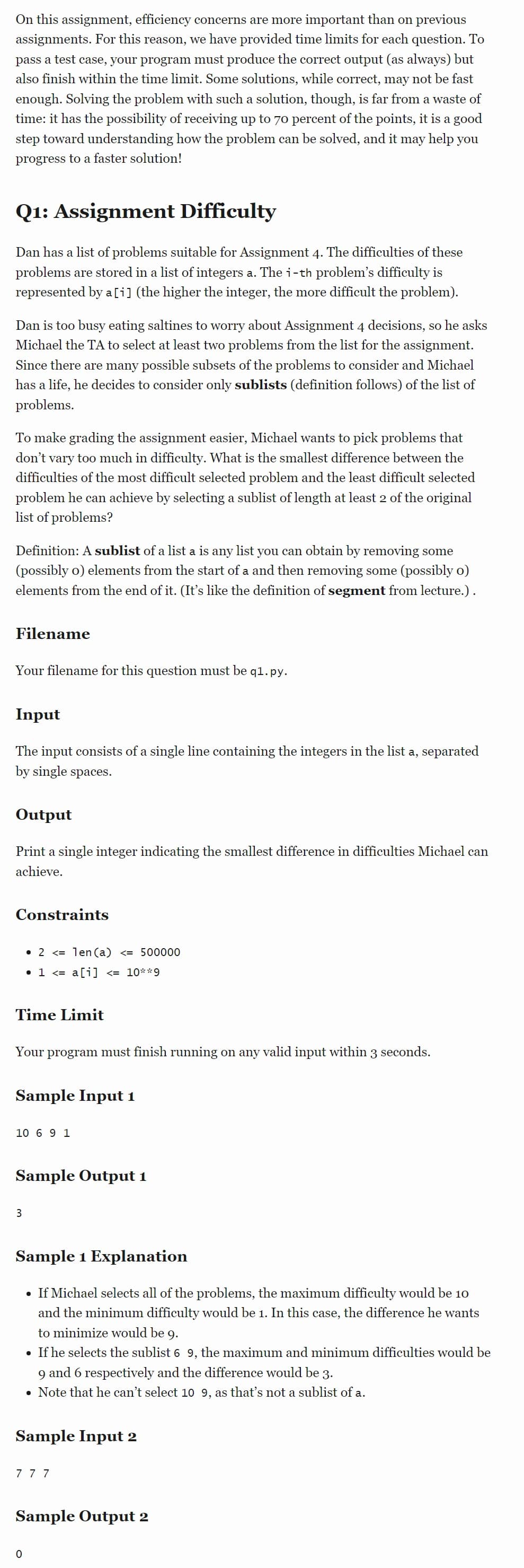 On this assignment, efficiency concerns are more important than on previous
assignments. For this reason, we have provided time limits for each question. To
pass a test case, your program must produce the correct output (as always) but
also finish within the time limit. Some solutions, while correct, may not be fast
enough. Solving the problem with such a solution, though, is far from a waste of
time: it has the possibility of receiving up to 70 percent of the points, it is a good
step toward understanding how the problem can be solved, and it may help you
progress to a faster solution!
Q1: Assignment Difficulty
Dan has a list of problems suitable for Assignment 4. The difficulties of these
problems are stored in a list of integers a. The i-th problem's difficulty is
represented by a[i] (the higher the integer, the more difficult the problem).
Dan is too busy eating saltines to worry about Assignment 4 decisions, so he asks
Michael the TA to select at least two problems from the list for the assignment.
Since there are many possible subsets of the problems to consider and Michael
has a life, he decides to consider only sublists (definition follows) of the list of
problems.
To make grading the assignment easier, Michael wants to pick problems that
don't vary too much in difficulty. What is the smallest difference between the
difficulties of the most difficult selected problem and the least difficult selected
problem he can achieve by selecting a sublist of length at least 2 of the original
list of problems?
Definition: A sublist of a list a is any list you can obtain by removing some
(possibly o) elements from the start of a and then removing some (possibly o)
elements from the end of it. (It's like the definition of segment from lecture.).
Filename
Your filename for this question must be q1.py.
Input
The input consists of a single line containing the integers in the list a, separated
by single spaces.
Output
Print a single integer indicating the smallest difference in difficulties Michael can
achieve.
Constraints
Time Limit
• 2 <= 1en (a) <= 500000
• 1 <= a[i] <= 10**9
Your program must finish running on any valid input within 3 seconds.
Sample Input 1
10 6 9 1
Sample Output 1
3
Sample 1 Explanation
• If Michael selects all of the problems, the maximum difficulty would be 10
and the minimum difficulty would be 1. In this case, the difference he wants
to minimize would be 9.
• If he selects the sublist 6 9, the maximum and minimum difficulties would be
and 6 respectively and the difference would be 3.
9
• Note that he can't select 10 9, as that's not a sublist of a.
Sample Input 2
777
Sample Output 2
0