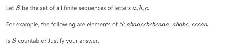 Let S be the set of all finite sequences of letters a, b, c.
For example, the following are elements of S: abaaccbcbcaaa, ababc, cccaa.
Is S countable? Justify your answer.