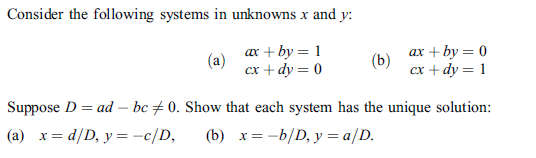 Consider the following systems in unknowns x and y:
ax + by = 1
(a)
сх + dy 3D 0
ах + by —D 0
(b)
сх + dy 3D 1
Suppose D = ad – bc + 0. Show that each system has the unique solution:
(a) x= d/D, y = -c/D,
(b) x= -b/D, y = a/D.
