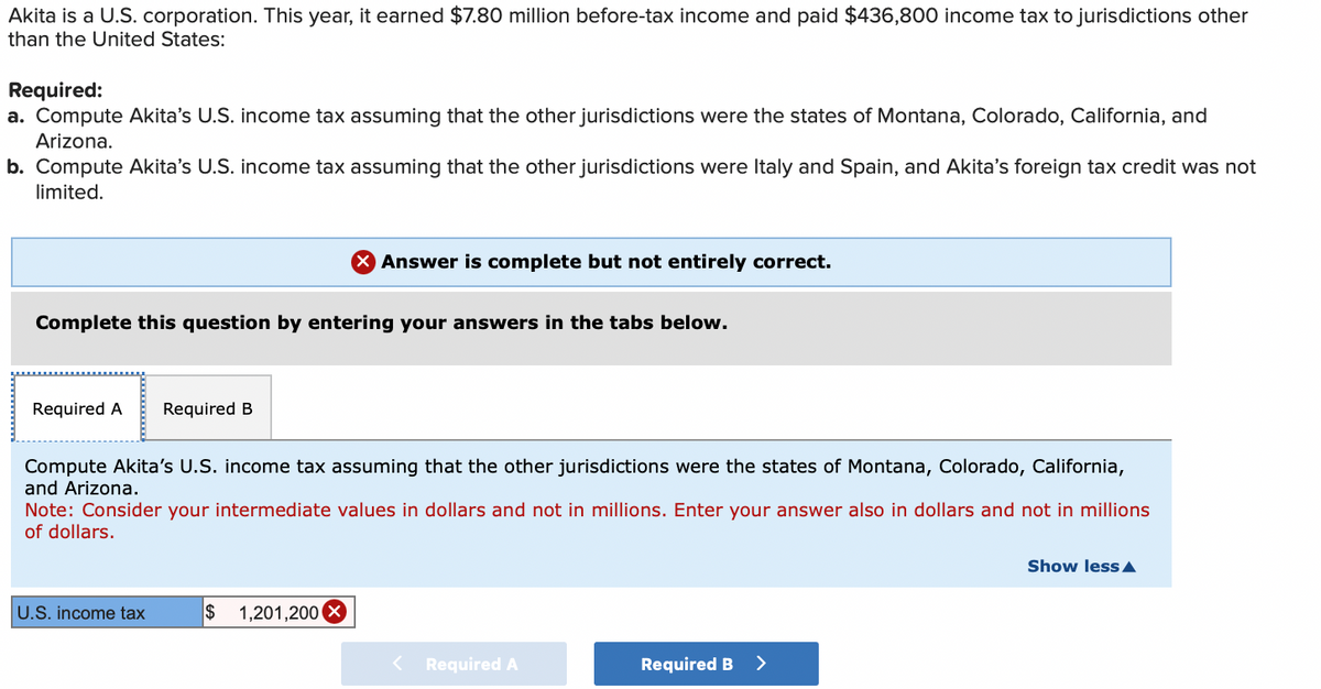 Akita is a U.S. corporation. This year, it earned $7.80 million before-tax income and paid $436,800 income tax to jurisdictions other
than the United States:
Required:
a. Compute Akita's U.S. income tax assuming that the other jurisdictions were the states of Montana, Colorado, California, and
Arizona.
b. Compute Akita's U.S. income tax assuming that the other jurisdictions were Italy and Spain, and Akita's foreign tax credit was not
limited.
Complete this question by entering your answers in the tabs below.
Required A Required B
Answer is complete but not entirely correct.
Compute Akita's U.S. income tax assuming that the other jurisdictions were the states of Montana, Colorado, California,
and Arizona.
Note: Consider your intermediate values in dollars and not in millions. Enter your answer also in dollars and not in millions
of dollars.
U.S. income tax
$ 1,201,200
< Required A
Required B
Show less A