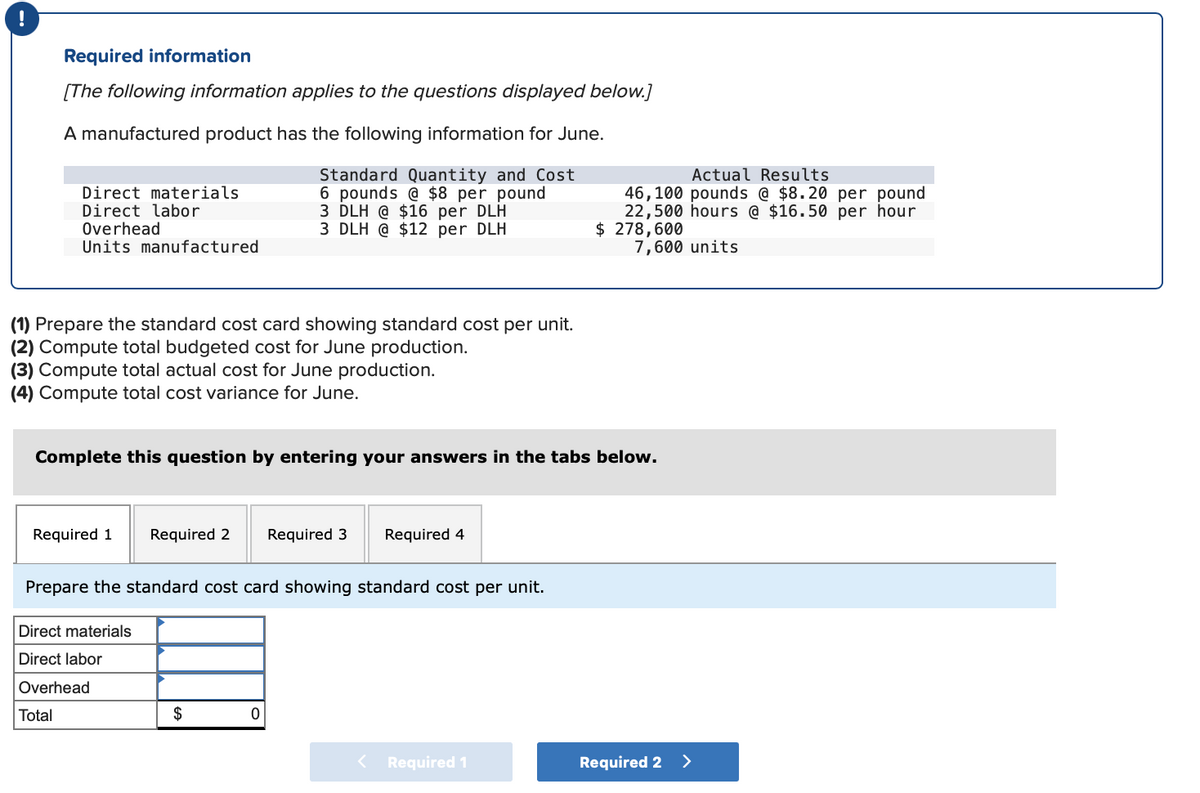 Required information
[The following information applies to the questions displayed below.]
A manufactured product has the following information for June.
Standard Quantity and Cost
6 pounds @ $8 per pound
3 DLH @ $16 per DLH
3 DLH @ $12 per DLH
Direct materials
Direct labor
Overhead
Units manufactured
(1) Prepare the standard cost card showing standard cost per unit.
(2) Compute total budgeted cost for June production.
(3) Compute total actual cost for June production.
(4) Compute total cost variance for June.
Complete this question by entering your answers in the tabs below.
Required 1
Required 2
Direct materials
Direct labor
Overhead
Total
Required 3
Prepare the standard cost card showing standard cost per unit.
$
Required 4
Actual Results
46,100 pounds @ $8.20 per pound
22,500 hours @ $16.50 per hour
$ 278,600
7,600 units
< Required 1
Required 2