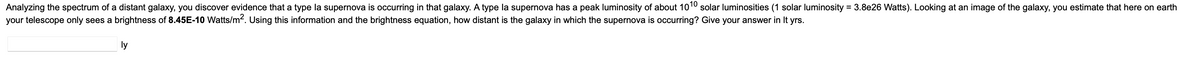 Analyzing the spectrum of a distant galaxy, you discover evidence that a type la supernova is occurring in that galaxy. A type la supernova has a peak luminosity of about 1010 solar luminosities (1 solar luminosity = 3.8e26 Watts). Looking at an image of the galaxy, you estimate that here on earth
your telescope only sees a brightness of 8.45E-10 Watts/m². Using this information and the brightness equation, how distant is the galaxy in which the supernova is occurring? Give your answer in It yrs.
