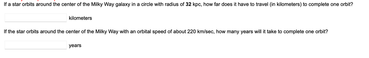 If a star orbits around the center of the Milky Way galaxy in a circle with radius of 32 kpc, how far does it have to travel (in kilometers) to complete one orbit?
kilometers
If the star orbits around the center of the Milky Way with an orbital speed of about 220 km/sec, how many years will it take to complete one orbit?
years