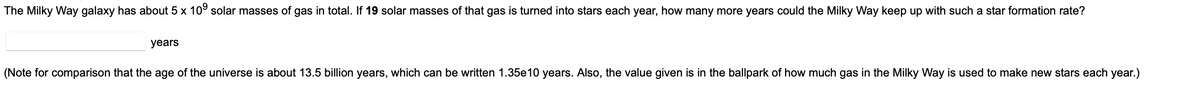 The Milky Way galaxy has about 5 x 10⁹ solar masses of gas in total. If 19 solar masses of that gas is turned into stars each year, how many more years could the Milky Way keep up with such a star formation rate?
years
(Note for comparison that the age of the universe is about 13.5 billion years, which can be written 1.35e10 years. Also, the value given is in the ballpark of how much gas in the Milky Way is used to make new stars each year.)