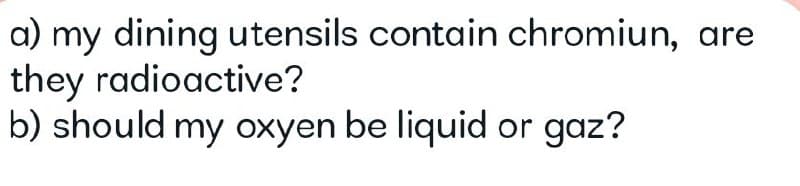 a) my dining utensils contain chromiun, are
they radioactive?
b) should my oxyen be liquid or gaz?
