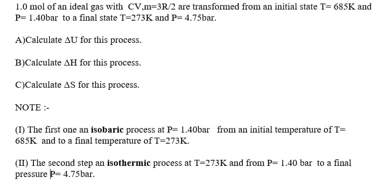 1.0 mol of an ideal gas with CV,m=3R/2 are transformed from an initial state T= 685K and
P= 1.40bar to a final state T=273K and P= 4.75bar.
A)Calculate AU for this process.
B)Calculate AH for this process.
C)Calculate AS for this process.
NOTE :-
(I) The first one an isobaric process at P= 1.40bar from an initial temperature of T=
685K and to a final temperature of T=273K.
(II) The second step an isothermic process at T=273K and from P= 1.40 bar to a final
pressure P= 4.75bar.
