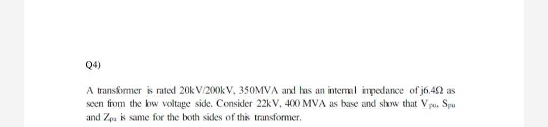 Q4)
A transformer is rated 20k V/200k V, 350MVA and has an internal impedance of j6.42 as
seen from the bw voltage side. Consider 22k V, 400 MVA as base and show that V pu, Spu
and Zpu is same for the both sides of this transformer.
