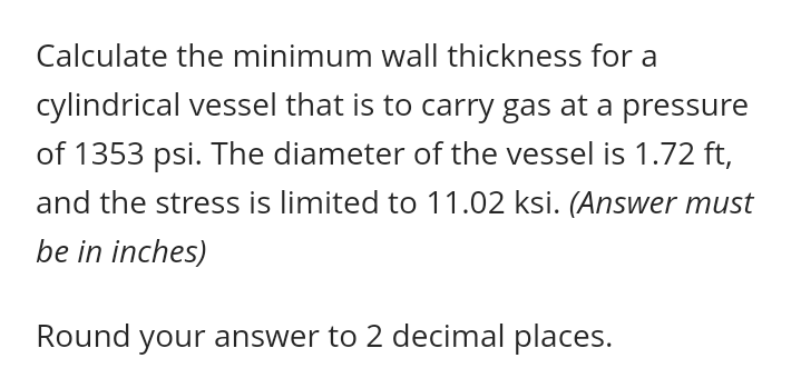 Calculate the minimum wall thickness for a
cylindrical vessel that is to carry gas at a pressure
of 1353 psi. The diameter of the vessel is 1.72 ft,
and the stress is limited to 11.02 ksi. (Answer must
be in inches)
Round your answer to 2 decimal places.
