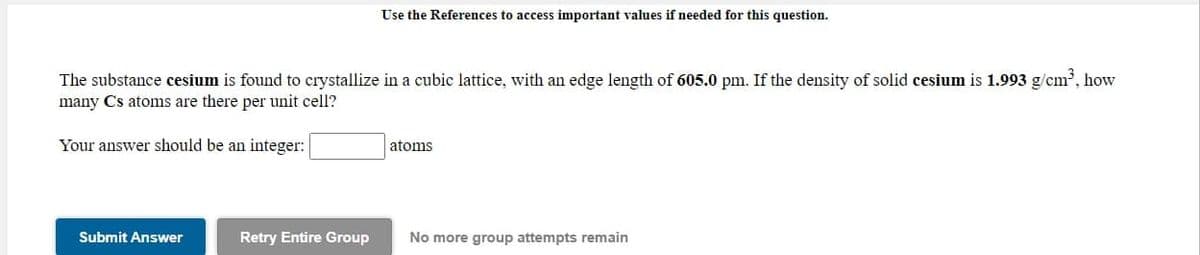 Use the References to access important values if needed for this question.
The substance cesium is found to crystallize in a cubic lattice, with an edge length of 605.0 pm. If the density of solid cesium is 1.993 g/cm, how
many Cs atoms are there per unit cell?
Your answer should be an integer:
atoms
Submit Answer
Retry Entire Group
No more group attempts remain
