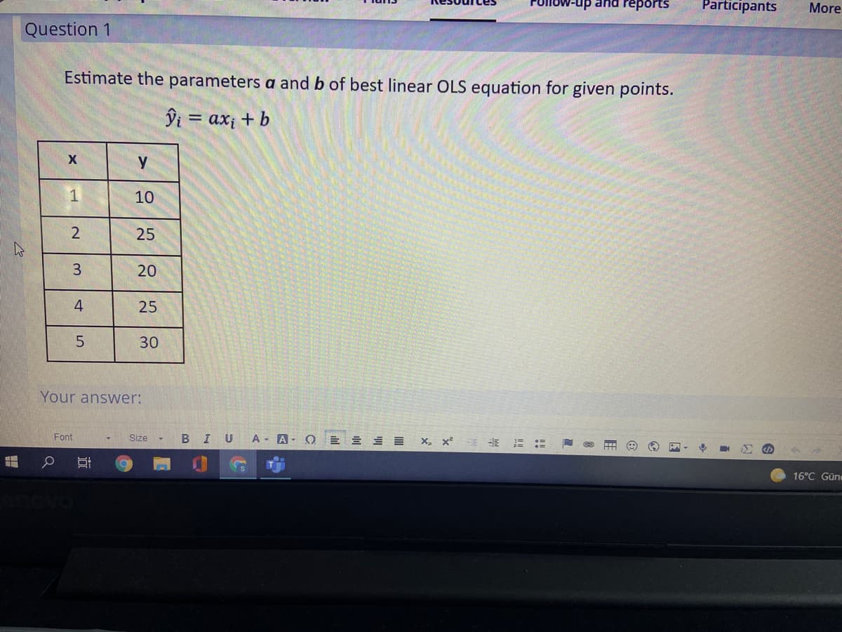 up and reports
Participants
More
Question 1
Estimate the parameters a and b of best linear OLS equation for given points.
ĵi = ax; + b
y
1
10
25
3
20
4
25
5.
30
Your answer:
Font
Size
BIU
A A- O
X, x
16°C Güne
