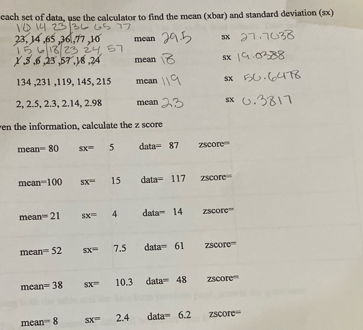 each set of data, use the calculator to find the mean (xbar) and standard deviation (sx)
T014 23/36 65 77
23, 14 ,65 36,77 ,10
15613/23 2457
X,5,6 ,23 ,57,18,24
29.5
Sx 27.7038
mean
mean \6
sx a.0388
134 ,231 ,119, 145, 215
119
sx 50.6478
mean
2, 2.5, 2.3, 2.14, 2.98
mean 33
sx 0.3817
ren the information, calculate the z score
mean= 80
SX=
data= 87
Zscore=
mean=100
SX=
15
data= 117
Zscore=
mean= 21
SX=
4
data= 14
Zscore=
mean= 52
SX=
7.5
data= 61
Zscore=
mean= 38
SX=
10.3 data= 48
Zscore=
mean= 8
SX=
2.4
data= 6.2
ZScore=
