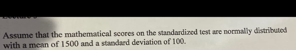 Assume that the mathematical scores on the standardized test are normally distributed
with a mean of 1500 and a standard deviation of 100.
