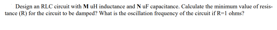 Design an RLC circuit with M uH inductance and N uF capacitance. Calculate the minimum value of resis-
tance (R) for the circuit to be damped? What is the oscillation frequency of the circuit if R=1 ohms?
