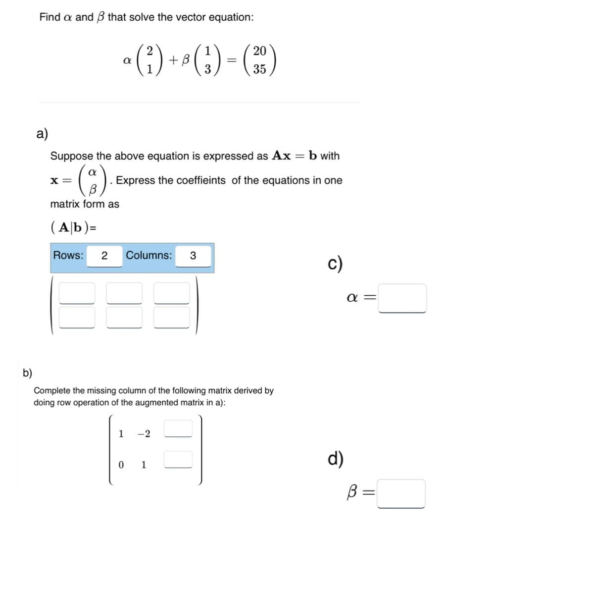 b)
Find a and that solve the vector equation:
a)
α
X =
1
(₁)+()-(²)
3
2
matrix form as
(Ab)=
Rows: 2 Columns: 3
Suppose the above equation is expressed as Ax = b with
. Express the coeffieints of the equations in one
=
1 -2
0 1
20
35
Complete the missing column of the following matrix derived by
doing row operation of the augmented matrix in a):
c)
d)
α=
B
=