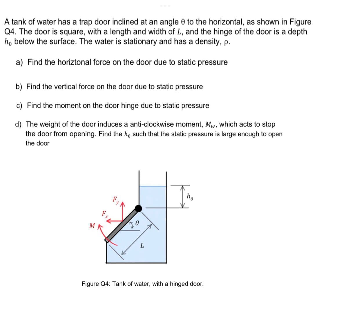 A tank of water has a trap door inclined at an angle 0 to the horizontal, as shown in Figure
Q4. The door is square, with a length and width of L, and the hinge of the door is a depth
ho below the surface. The water is stationary and has a density, p.
a) Find the horiztonal force on the door due to static pressure
b) Find the vertical force on the door due to static pressure
c) Find the moment on the door hinge due to static pressure
d) The weight of the door induces a anti-clockwise moment, Mw, which acts to stop
the door from opening. Find the ho such that the static pressure is large enough to open
the door
F+L
17
ho
Figure Q4: Tank of water, with a hinged door.