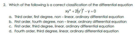 2. Which of the following is a correct classification of the differential equation
xy" +2(y')* – y = 0
a. Third order, first degree, non - linear, ordinary differential equation
b. First order, fourth degree, non – linear, ordinary differential equation
c. First order, third degree, linear, ordinary differential equation
d. Fourth order, third degree, linear, ordinary differential equation
