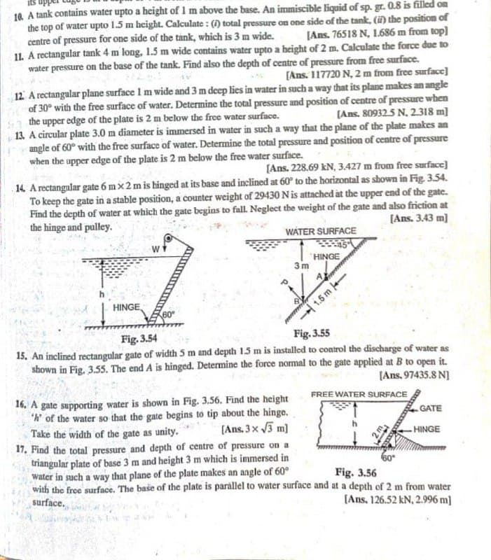 10. A tank contains water upto a height of 1 m above the base. An immiscible liquid of sp. gr. 0.8 is filled on
the top of water upto 1.5 m height. Calculate : () total pressure on one side of the tank, () the positiom of
centre of pressure for one side of the tank, which is 3 m wide.
11. A rectangular tank 4 m long, 1.5 m wide contains water upto a height of 2 m. Calculate the force due to
water pressure on the base of the tank. Find also the depth of centre of pressure from free surface.
[Ans. 76518 N, 1.686 m from top)
[Ans. 117720 N, 2 m from free surface]
12. A rectangular plane surface I m wide and 3 m deep lies in water in such a way that its plane makes an angle
of 30° with the free surface of water. Determine the total pressure and position of centre of pressure when
the upper edge of the plate is 2 m below the free water surface.
13 A circular plate 3.0 m diameter is immersed in water in such a way that the plane of the plate makes an
angle of 60° with the free surface of water. Determine the total pressure and position of centre of pressure
when the upper edge of the plate is 2 m below the free water surface.
[Ans. 809325 N. 2.318 m)
[Ans. 228.69 kN, 3.427 m from free surface]
14 A rectangnlar gate 6 mx 2 m is hinged at its base and inclined at 60° to the horizontal as shown in Fig 3.54.
To keep the gate in a stable position, a counter weight of 29430 Nis attached at the upper end of the gate.
Find the depth of water at which the gate begins to fall. Neglect the weight of the gate and also friction at
the hinge and pulley.
[Ans. 3.43 m)
WATER SURFACE
w
HINGE
3 m
HINGE,
60
1.5 m
Fig.3.54
Fig. 3.55
15. An inclined rectangular gate of width 5 m and depth 15 m is installed to control the discharge of water as
shown in Fig. 3.55. The end A is hinged. Determine the force normal to the gate applied at B to open it.
[Ans. 97435.8 N]
FREE WATER SURFACE
16. A gate supporting water is shown in Fig. 3.56. Find the height
"h' of the water so that the gate begins to tip about the hinge.
Take the width of the gate as unity.
17. Find the total pressure and depth of centre of pressure on a
triangular plate of base 3 m and height 3 m which is immersed in
water in such a way that plane of the plate makes an angle of 60°
with the free surface. The base of the plate is parállel to water surface and at a depth of 2 m from water
surface.
GATE
[Ans. 3 x 3 m)
- HINGE
Fig. 3.56
[Ans. 126.52 kN, 2.996 m]
