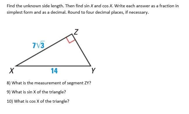 Find the unknown side length. Then find sin X and cos X. Write each answer as a fraction in
simplest form and as a decimal. Round to four decimal places, if necessary.
7V3
14
Y
8) What is the measurement of segment ZY?
9) What is sin X of the triangle?
10) What is cos X of the triangle?
