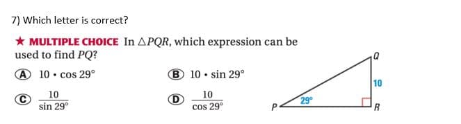 7) Which letter is correct?
* MULTIPLE CHOICE In APQR, which expression can be
used to find PQ?
A 10 • cos 29°
® 10 • sin 29°
10
10
10
sin 29°
cos 29°
29
