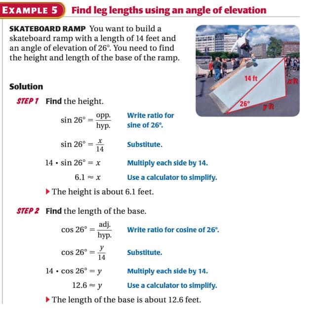 EXAMPLE 5
Find leg lengths using an angle of elevation
SKATEBOARD RAMP You want to build a
skateboard ramp with a length of 14 feet and
an angle of elevation of 26°. You need to find
the height and length of the base of the ramp.
14 ft
Solution
STEP 1 Find the height.
26°
Write ratio for
opp.
hyp.
sin 26°
sine of 26°.
sin 26° = *
14
Substitute.
14 • sin 26° = x
Multiply each side by 14.
6.1 - x
Use a calculator to simplify.
> The height is about 6.1 feet.
STEP 2 Find the length of the base.
adj.
cos 26°
hyp.
Write ratio for cosine of 26°.
y
cos 26°
14
Substitute.
14 • cos 26° = y
Multiply each side by 14.
12.6 = y
Use a calculator to simplify.
The length of the base is about 12.6 feet.
