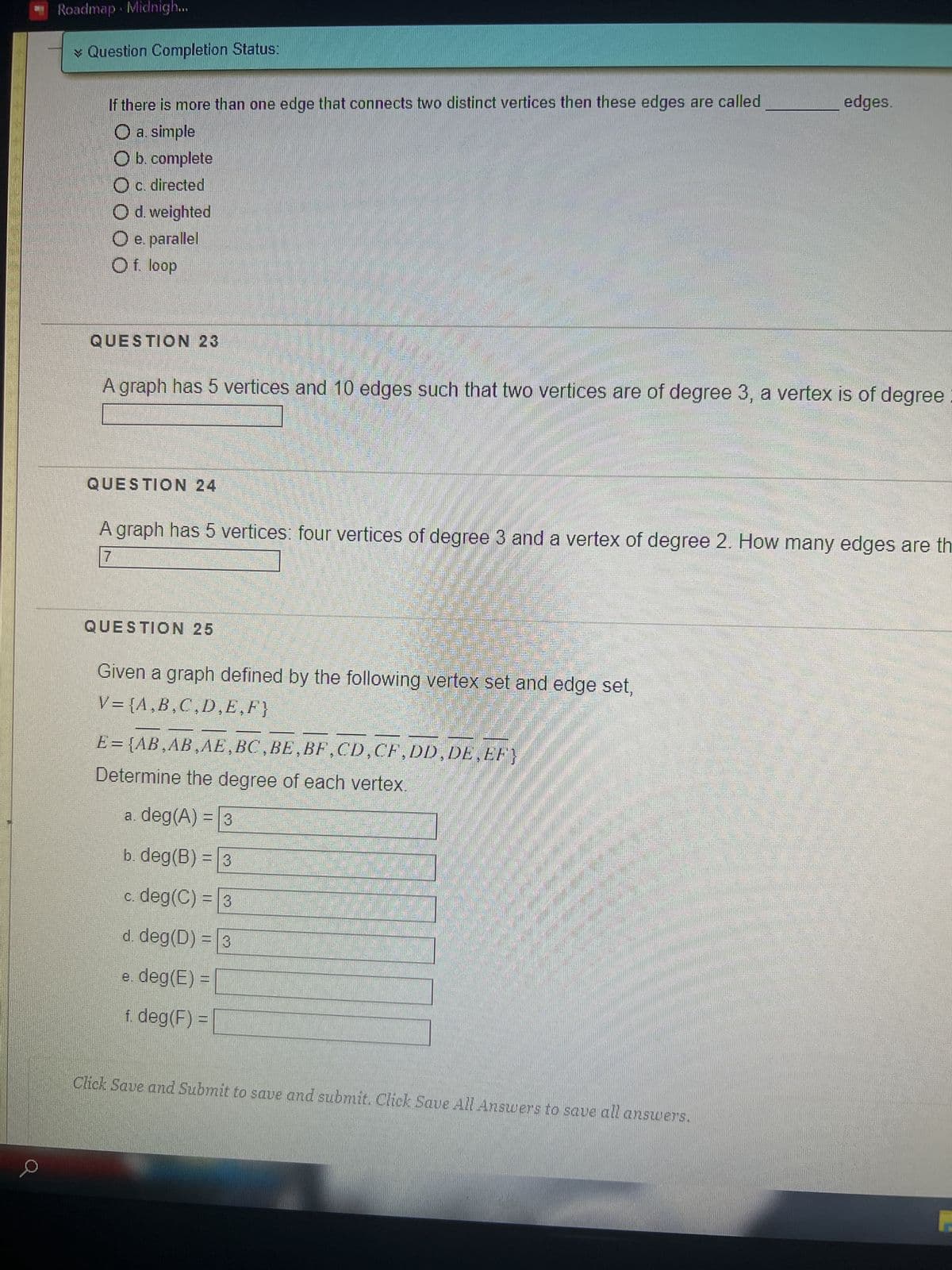 Roadmap Midnigh...
* Question Completion Status:
If there is more than one edge that connects two distinct vertices then these edges are called
O a simple
O b. complete
c. directed
O d. weighted
O e. parallel
O f. loop
QUESTION 23
QUESTION 24
yan
C
A graph has 5 vertices and 10 edges such that two vertices are of degree 3, a vertex is of degree
QUESTION 25
A graph has 5 vertices: four vertices of degree 3 and a vertex of degree 2. How many edges are th
7
Given a graph defined by the following vertex set and edge set,
V={A,B,C,D,E,F}
E = {AB,AB,AE,BC,BE, BF,CD,CF,DD,DE,EF}
Determine the degree of each vertex.
a. deg (A) = 3
b. deg (B) = 3
c. deg(C) = 3
d. deg (D) = 3
e. deg(E) =
f. deg (F) =
400.00
APRI
wam
Com
edges.
mamamian
Click Save and Submit to save and submit. Click Save All Answers to save all answers.
P