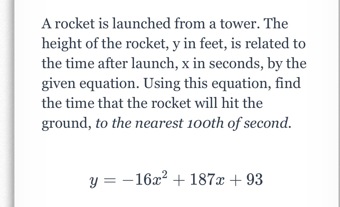 A rocket is launched from a tower. The
height of the rocket, y in feet, is related to
the time after launch, x in seconds, by the
given equation. Using this equation, find
the time that the rocket will hit the
ground, to the nearest 100th of second.
y = + 187x + 93
–16x²
