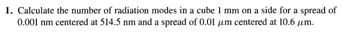 1. Calculate the number of radiation modes in a cube 1 mm on a side for a spread of
0.001 nm centered at 514.5 nm and a spread of 0.01 μm centered at 10.6 µm.