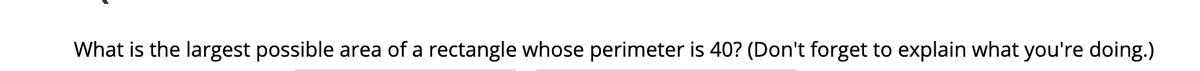 What is the largest possible area of a rectangle whose perimeter is 40? (Don't forget to explain what you're doing.)
