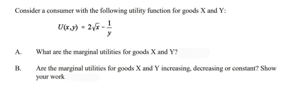 Consider a consumer with the following utility function for goods X and Y:
1
U(x,y) = 2x -
y
А.
What are the marginal utilities for goods X and Y?
В.
Are the marginal utilities for goods X and Y increasing, decreasing or constant? Show
your work.
