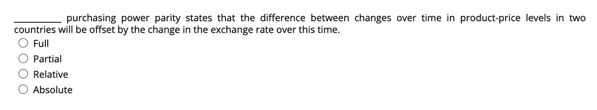 purchasing power parity states that the difference between changes over time in product-price levels in two
countries willI be offset by the change in the exchange rate over this time.
Full
Partial
Relative
Absolute
