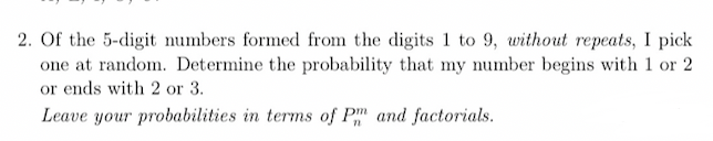 2. Of the 5-digit numbers formed from the digits 1 to 9, without repeats, I pick
one at random. Determine the probability that my number begins with 1 or 2
or ends with 2 or 3.
Leave your probabilities in terms of Pm and factorials.
