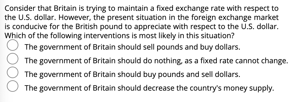 Consider that Britain is trying to maintain a fixed exchange rate with respect to
the U.S. dollar. However, the present situation in the foreign exchange market
is conducive for the British pound to appreciate with respect to the U.S. dollar.
Which of the following interventions is most likely in this situation?
The government of Britain should sell pounds and buy dollars.
The government of Britain should do nothing, as a fixed rate cannot change.
The government of Britain should buy pounds and sell dollars.
The government of Britain should decrease the country's money supply.
