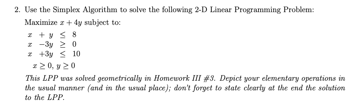 2. Use the Simplex Algorithm to solve the following 2-D Linear Programming Problem:
Maximize x + 4y subject to:
x + y < 8
x -3y > 0
x +3y < 10
x > 0, y 2 0
This LPP was solved geometrically in Homework III #3. Depict your elementary operations in
the usual manner (and in the usual place); don't forget to state clearly at the end the solution
to the LPP.
