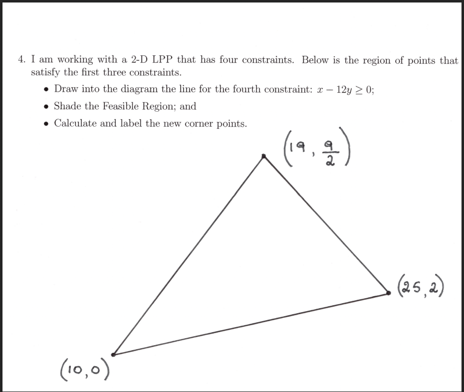 4. I am working with a 2-D LPP that has four constraints. Below is the region of points that
satisfy the first three constraints.
• Draw into the diagram the line for the fourth constraint: x – 12y > 0;
• Shade the Feasible Region; and
Calculate and label the new corner points.
(25,2)
(10,0)
