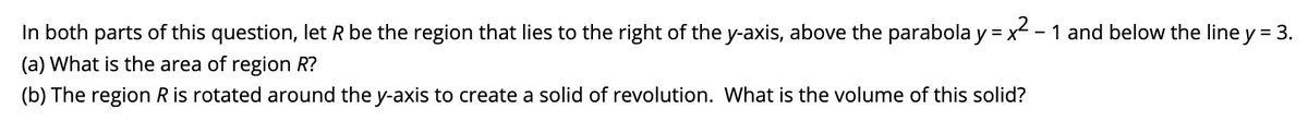 In both parts of this question, let R be the region that lies to the right of the y-axis, above the parabola y = x - 1 and below the line y = 3.
(a) What is the area of region R?
(b) The region R is rotated around the y-axis to create a solid of revolution. What is the volume of this solid?
