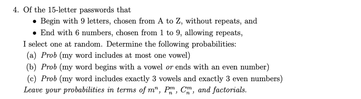 4. Of the 15-letter passwords that
Begin with 9 letters, chosen from A to Z, without repeats, and
• End with 6 numbers, chosen from 1 to 9, allowing repeats,
I select one at random. Determine the following probabilities:
(a) Prob (my word includes at most one vowel)
(b) Prob (my word begins with a vowel or ends with an even number)
(c) Prob (my word includes exactly 3 vowels and exactly 3 even numbers)
Leave your probabilities in terms of m", Pm, C,
and factorials.
