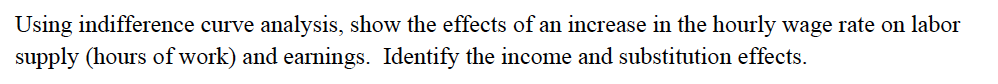 Using indifference curve analysis, show the effects of an increase in the hourly wage rate on labor
supply (hours of work) and earnings. Identify the income and substitution effects.
