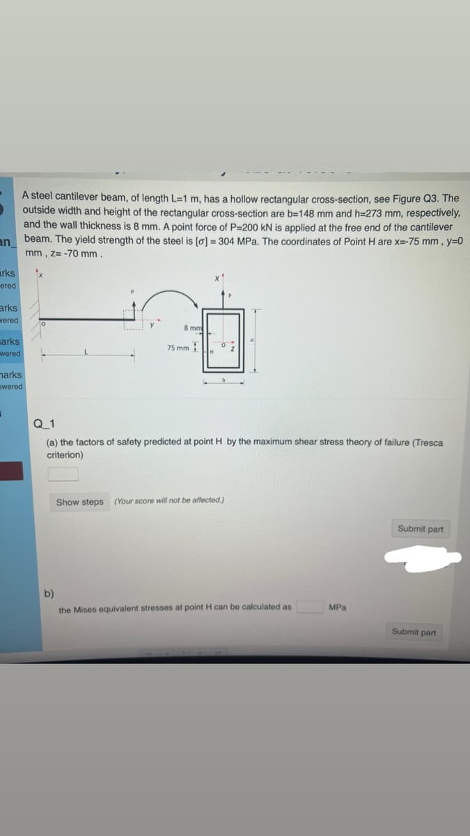 an
arks
ered
arks
vered
arks
wered
A steel cantilever beam, of length L-1 m, has a hollow rectangular cross-section, see Figure Q3. The
outside width and height of the rectangular cross-section are b=148 mm and h=273 mm, respectively,
and the wall thickness is 8 mm. A point force of P=200 KN is applied at the free end of the cantilever
beam. The yield strength of the steel is [o] = 304 MPa. The coordinates of Point H are x=-75 mm, y=0
mm, z= -70 mm.
marks
swered
3
0
F
8 mm
75 mm
H
0
Q_1
(a) the factors of safety predicted at point H by the maximum shear stress theory of failure (Tresca
criterion)
Show steps (Your score will not be affected.)
b)
the Mises equivalent stresses at point H can be calculated as
MPa
Submit part
Submit part
