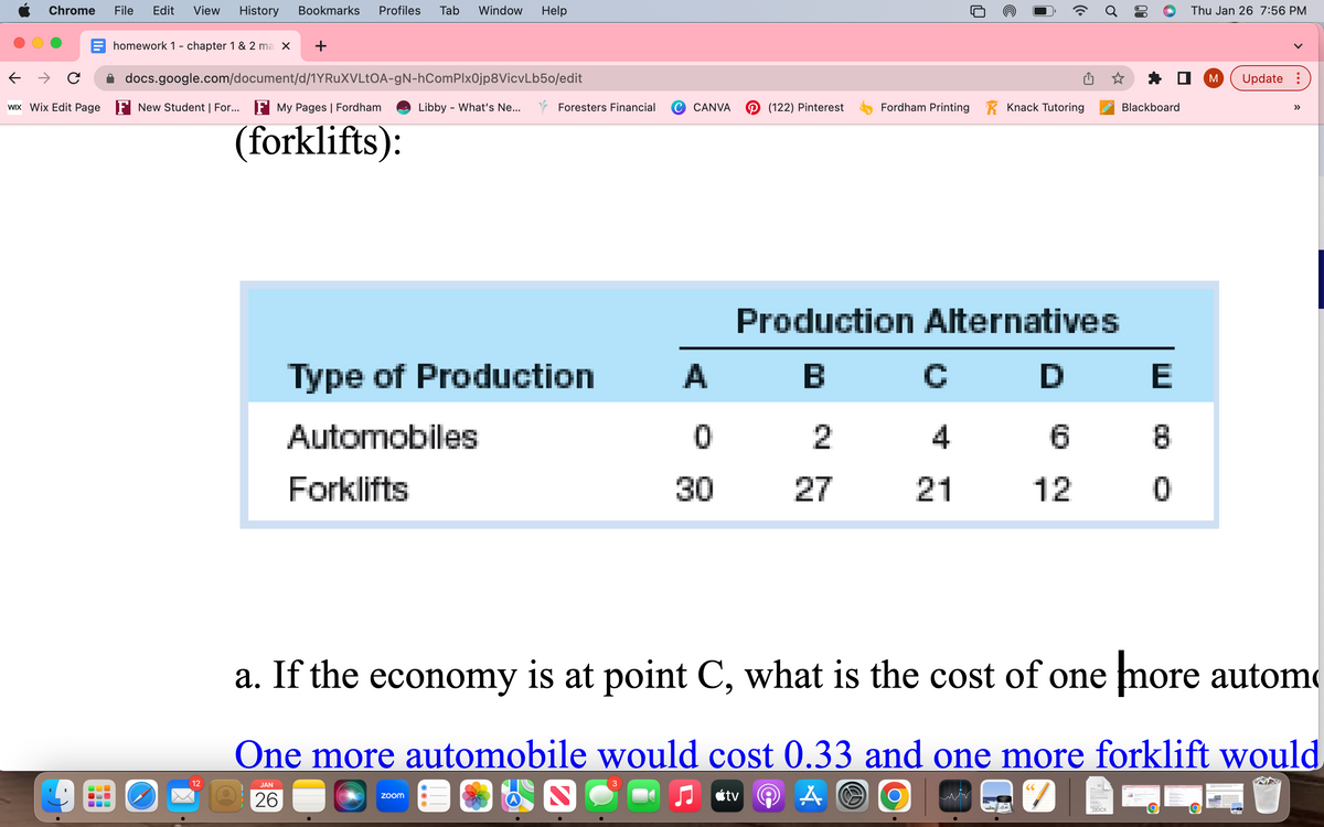 Chrome File Edit View History Bookmarks Profiles Tab Window Help
→ C
WIX Wix Edit Page
homework 1 - chapter 1 & 2 ma X +
docs.google.com/document/d/1YRuXVLtOA-gN-hComPlx0jp8VicvLb50/edit
New Student | For... F My Pages | Fordham
(forklifts):
ddddd
12
JAN
26
Libby - What's Ne...
Foresters Financial
Type of Production
Automobiles
Forklifts
zoom
CANVA
A
0
30
(122) Pinterest
Fordham Printing
2
27
Production Alternatives
B
Knack Tutoring
C
4
21
O
6
12
☆
(C
inocx
Blackboard
E
a. If the economy is at point C, what is the cost of one more autom
One more automobile would cost 0.33 and one more forklift would
CIEUTDO
♫tv
A
SE
0
Thu Jan 26 7:56 PM
M
Update: