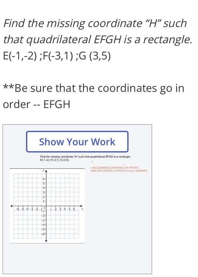 Find the missing coordinate "H" such
that quadrilateral EFGH is a rectangle.
E(-1,-2) ;F(-3,1) ;G (3,5)
**Be sure that the coordinates go in
order -- EFGH
Show Your Work
Find the missing coordinate "H' such that quadrilateral EFGH is a rectangle.
E(-1,-2) :F(-3,1) ;G (3,5)
I RECOMMEND DRAWING ON PAPER
AND UPLOADING A PHOTO of your ANSWER
9.
41
21
-6 -5 -4 -3 -2 -1
1 2 34 56
-2
-3
-4
-5
-61
