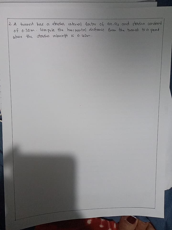 2. A transit has a stadia interval factor of aa.a6 and stadia constand
of 0 30m. Com pute the huI Fontal dustance from the tvannt to a pont
where the stadia interce pt is 0 le0m.
