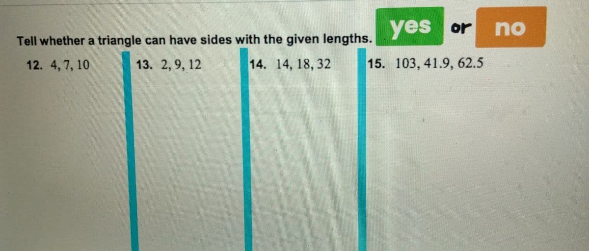 yes or no
Tell whether a triangle can have sides with the given lengths.
12. 4,7, 10
13. 2,9, 12
14. 14, 18, 32
15. 103, 41.9, 62.5
