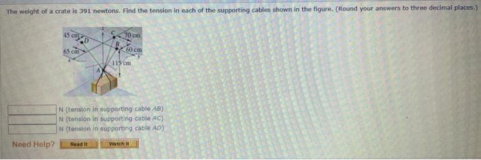 The weight of a crate is 391 newtons. Find the tension in each of the supporting cables shown in the figure. (Round your answers to three decimal places.)
A5 cm
70 c
60cm
65 cm
115 cm
N (tension in supporting cable AB)
N (tension in supporting cable AC)
N (tension in supporting cable AD)
Read it
Watch
Need Help?
