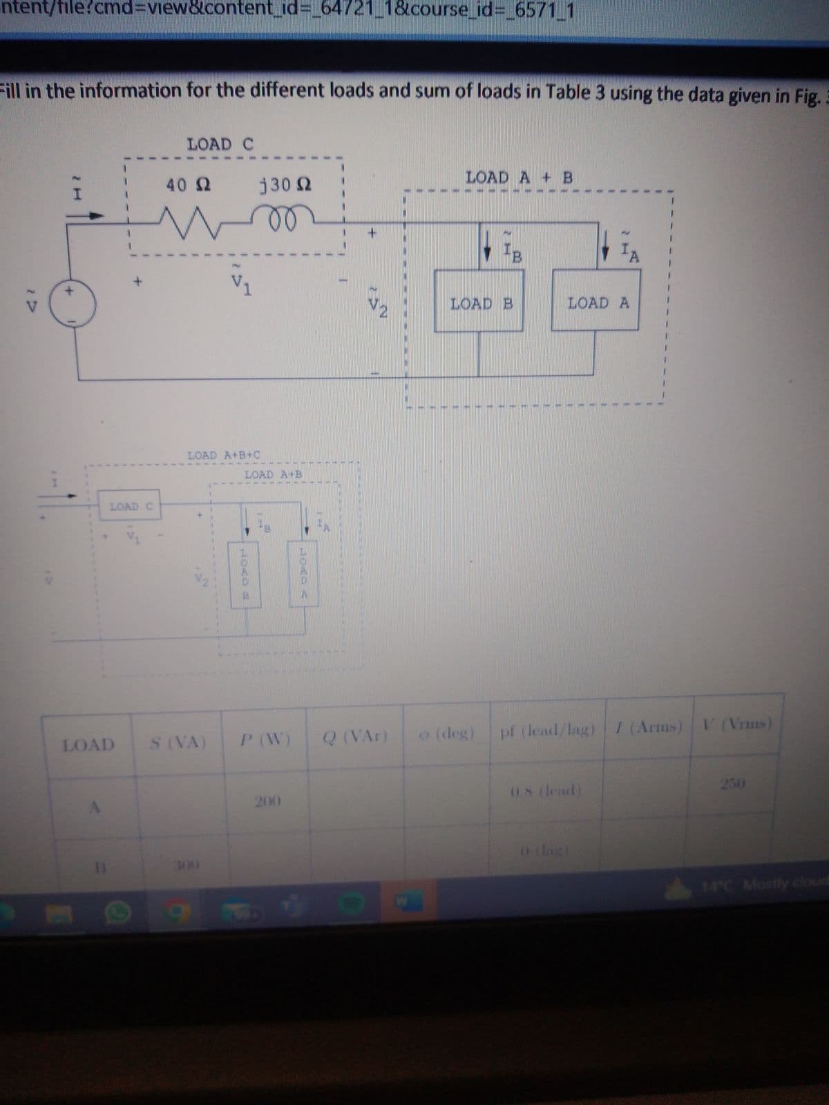 ntent/file?cmd=view&content_id=_64721_1&course_id=_6571_1
Fill in the information for the different loads and sum of loads in Table 3 using the data given in Fig.
LOAD C
LOAD
B
LOAD C
40 Ω
j 30 Ω
moo
LOAD A+B+C
S (VA)
2000
V₁
Ⓒ a
1
LOAD A B
P (W)
200
1
7
V2
Q (VAR)
LOAD A + B
IB
LOAD B
(deg)
LOAD A
#
1
pf (lead/lag) I (Arms) V (Vrms)
0.8 (lead)
250
14°C Mostly cloud