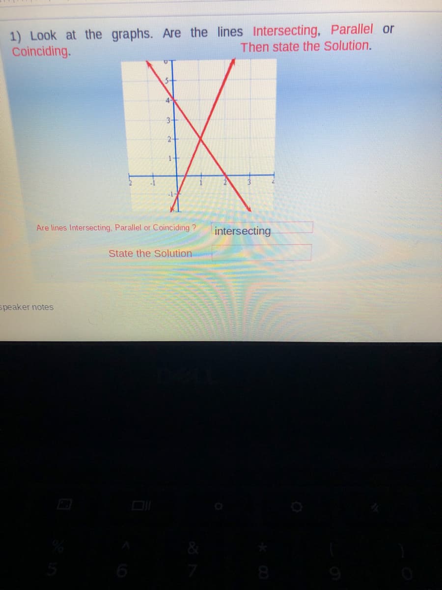 1) Look at the graphs. Are the lines Intersecting, Parallel or
Coinciding.
Then state the Solution.
5-
4
3-
2-
1-
Are lines Intersecting, Parallel
Coinciding ?
intersecting
State the Solution
speaker notes
6
