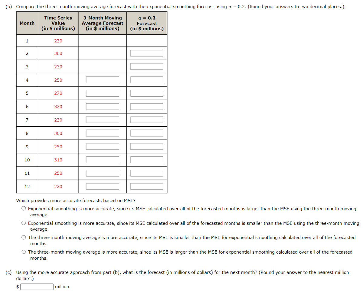 (b) Compare the three-month moving average forecast with the exponential smoothing forecast using a = 0.2. (Round your answers to two decimal places.)
3-Month Moving
Average Forecast
(in $ millions)
Month
1
2
3
4
5
6
7
8
9
10
11
12
Time Series
Value
(in $ millions)
230
360
230
250
270
320
230
300
250
310
250
220
α = 0.2
Forecast
(in $ millions)
Which provides more accurate forecasts based on MSE?
Exponential smoothing is more accurate, since its MSE calculated over all of the forecasted months is larger than the MSE using the three-month moving
average.
Exponential smoothing is more accurate, since its MSE calculated over all of the forecasted months is smaller than the MSE using the three-month moving
average.
The three-month moving average is more accurate, since its MSE is smaller than the MSE for exponential smoothing calculated over all of the forecasted
months.
O The three-month moving average is more accurate, since its MSE is larger than the MSE for exponential smoothing calculated over all of the forecasted
months.
(c) Using the more accurate approach from part (b), what is the forecast (in millions of dollars) for the next month? (Round your answer to the nearest million
dollars.)
$
million