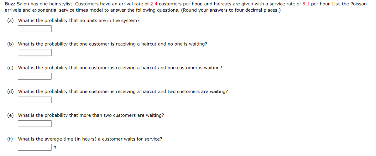 Buzz Salon has one hair stylist. Customers have an arrival rate of 2.4 customers per hour, and haircuts are given with a service rate of 5.1 per hour. Use the Poisson
arrivals and exponential service times model to answer the following questions. (Round your answers to four decimal places.)
(a) What is the probability that no units are in the system?
(b) What is the probability that one customer is receiving a haircut and no one is waiting?
(c) What is the probability that one customer is receiving a haircut and one customer is waiting?
(d) What is the probability that one customer is receiving a haircut and two customers are waiting?
(e) What is the probability that more than two customers are waiting?
(f) What is the average time (in hours) a customer waits for service?
h