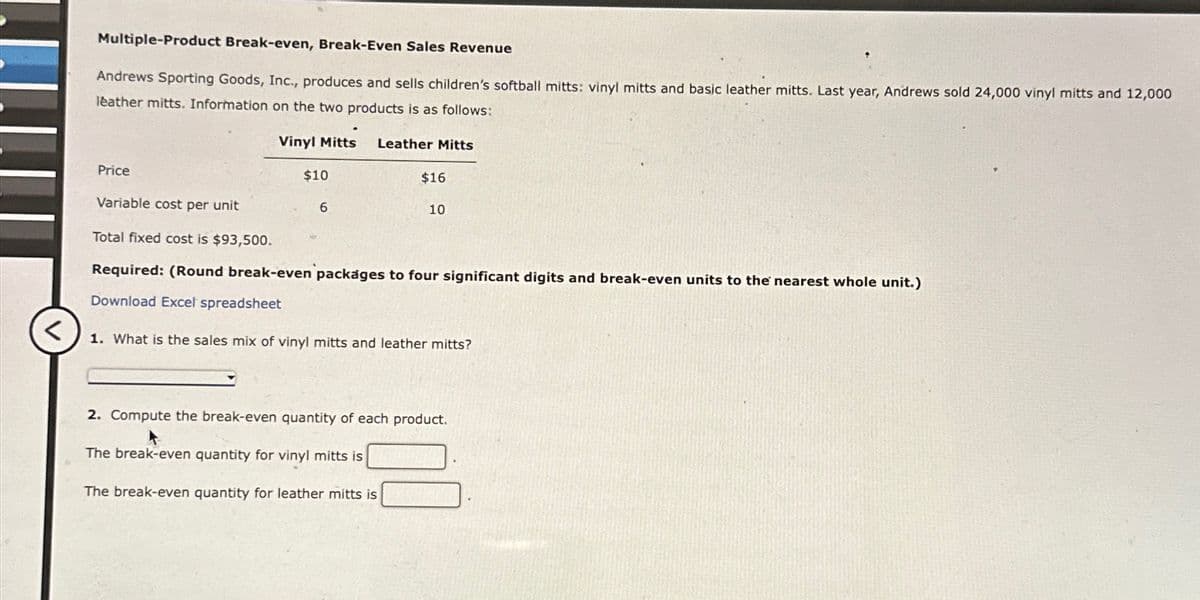 Multiple-Product Break-even, Break-Even Sales Revenue
Andrews Sporting Goods, Inc., produces and sells children's softball mitts: vinyl mitts and basic leather mitts. Last year, Andrews sold 24,000 vinyl mitts and 12,000
leather mitts. Information on the two products is as follows:
Vinyl Mitts Leather Mitts
Price
$10
$16
Variable cost per unit
6
10
Total fixed cost is $93,500.
Required: (Round break-even packages to four significant digits and break-even units to the nearest whole unit.)
Download Excel spreadsheet
<
1. What is the sales mix of vinyl mitts and leather mitts?
2. Compute the break-even quantity of each product.
The break-even quantity for vinyl mitts is
The break-even quantity for leather mitts is